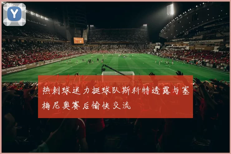 热刺球迷力挺球队斯科特透露与塞梅尼奥赛后愉快交流
