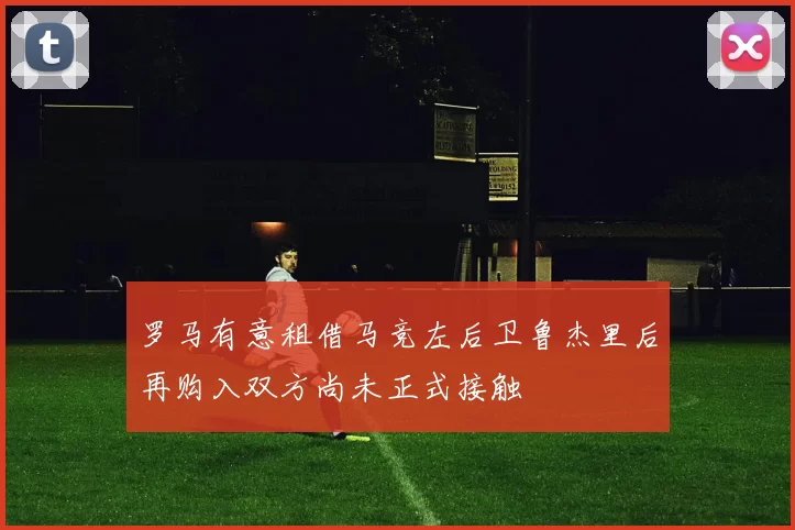 罗马有意租借马竞左后卫鲁杰里后再购入双方尚未正式接触