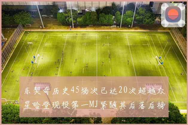 东契奇历史45场次已达20次超越众星哈登现役第一MJ紧随其后落后榜首100场