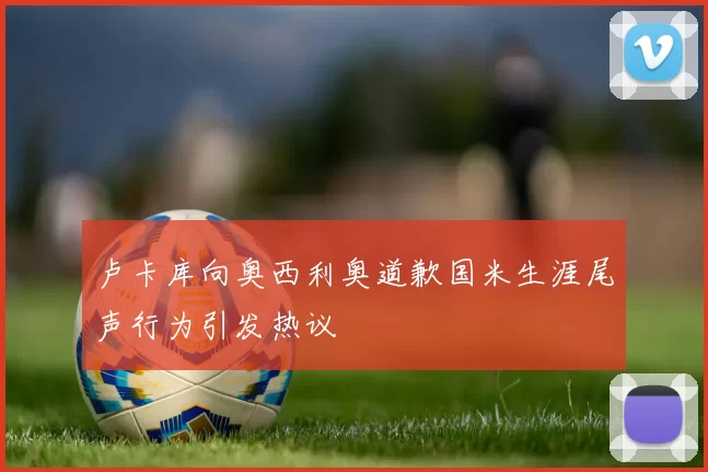 卢卡库向奥西利奥道歉国米生涯尾声行为引发热议