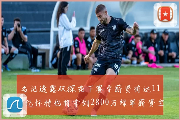 名记透露双探花下赛季薪资将达115亿怀特也将拿到2800万绿军薪资空间依旧紧张