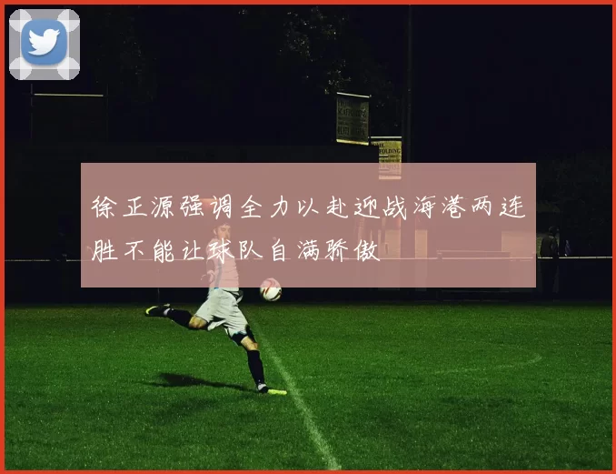 徐正源强调全力以赴迎战海港两连胜不能让球队自满骄傲