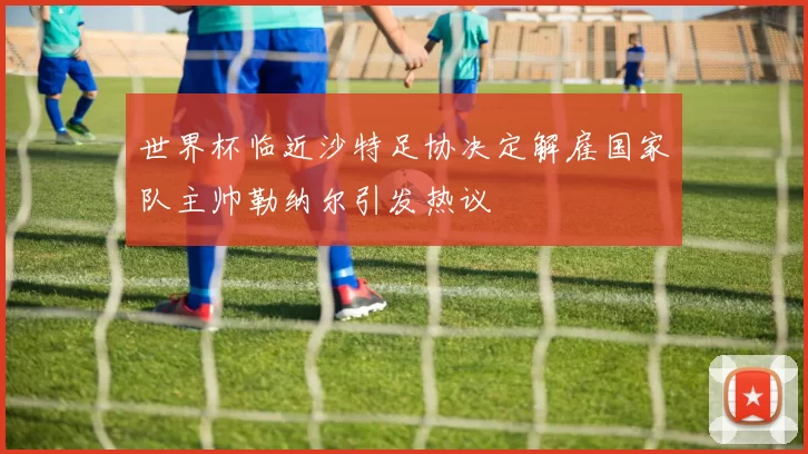 世界杯临近沙特足协决定解雇国家队主帅勒纳尔引发热议