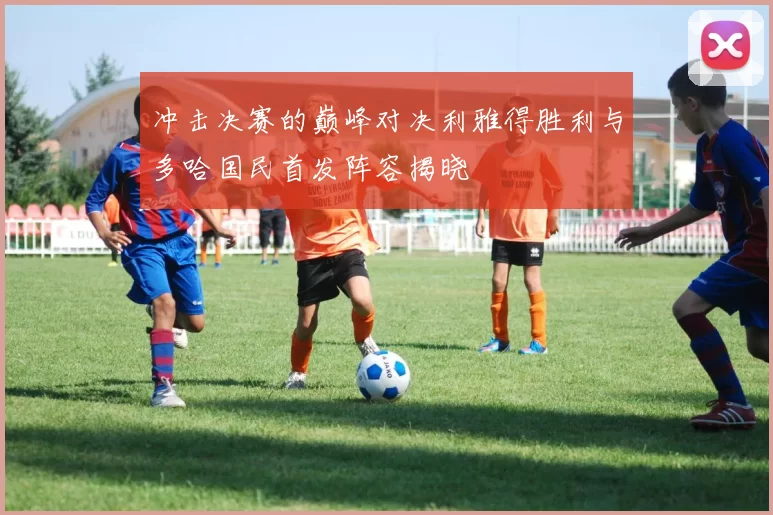 冲击决赛的巅峰对决利雅得胜利与多哈国民首发阵容揭晓