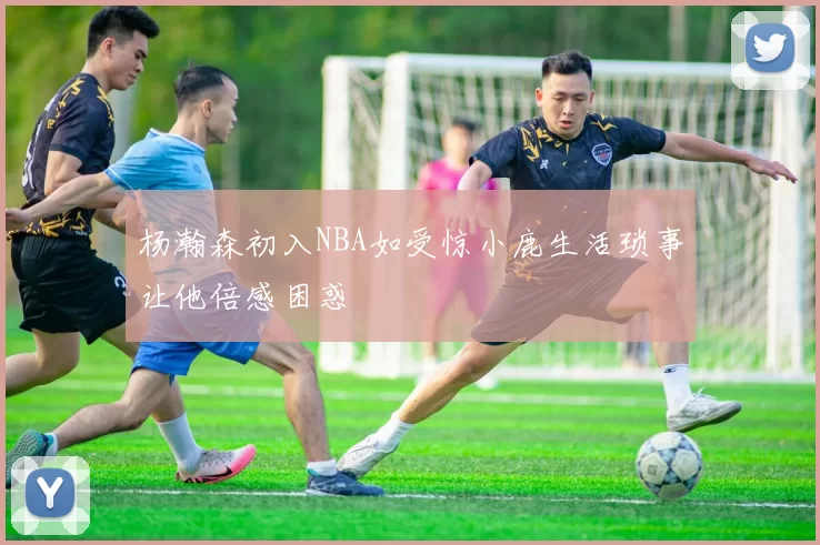 杨瀚森初入NBA如受惊小鹿生活琐事让他倍感困惑