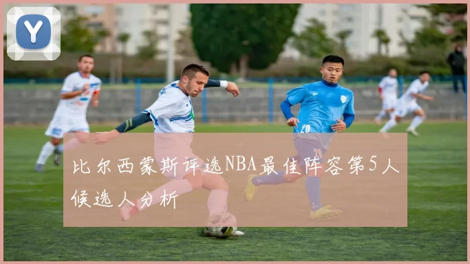 比尔西蒙斯评选NBA最佳阵容第5人候选人分析