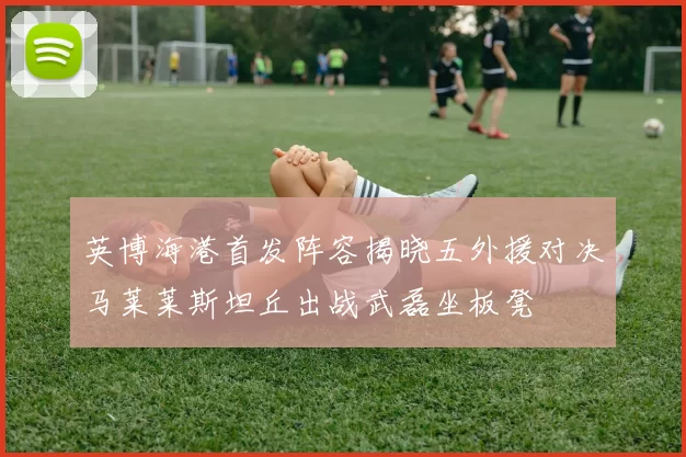 英博海港首发阵容揭晓五外援对决马莱莱斯坦丘出战武磊坐板凳