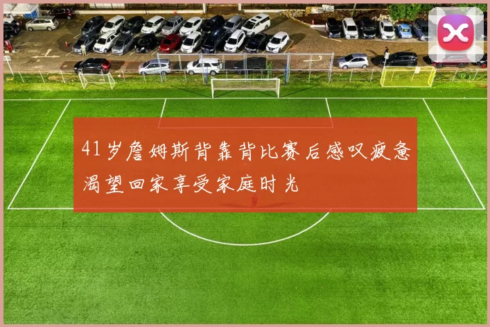 41岁詹姆斯背靠背比赛后感叹疲惫渴望回家享受家庭时光