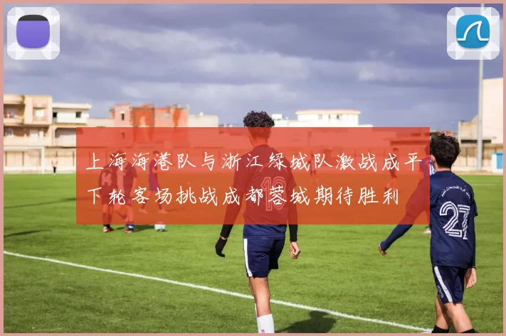 上海海港队与浙江绿城队激战成平下轮客场挑战成都蓉城期待胜利
