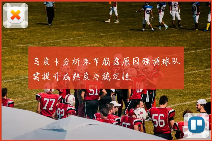 乌度卡分析末节崩盘原因强调球队需提升成熟度与稳定性