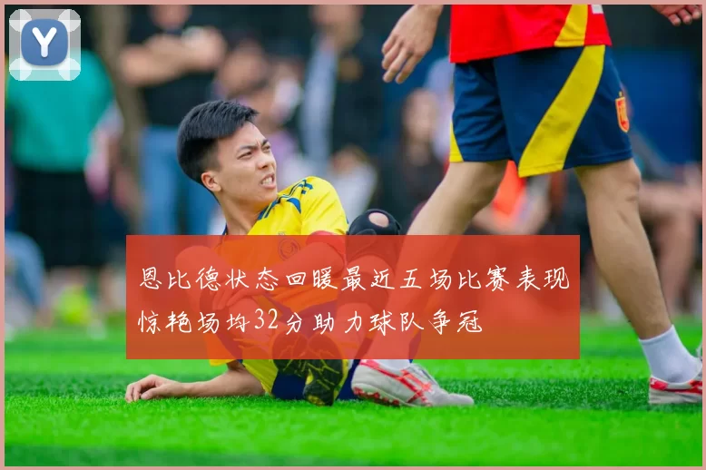 恩比德状态回暖最近五场比赛表现惊艳场均32分助力球队争冠
